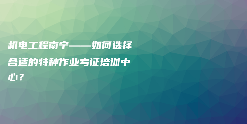 機(jī)電工程南寧——如何選擇合適的特種作業(yè)考證培訓(xùn)中心？插圖