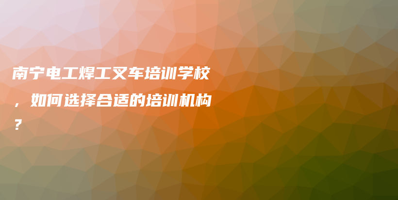 南寧電工焊工叉車培訓學校，如何選擇合適的培訓機構(gòu)？插圖