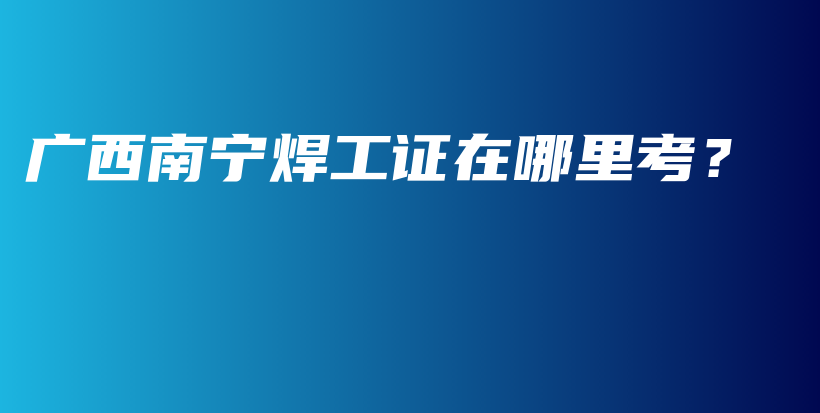 廣西南寧焊工證在哪里考？插圖