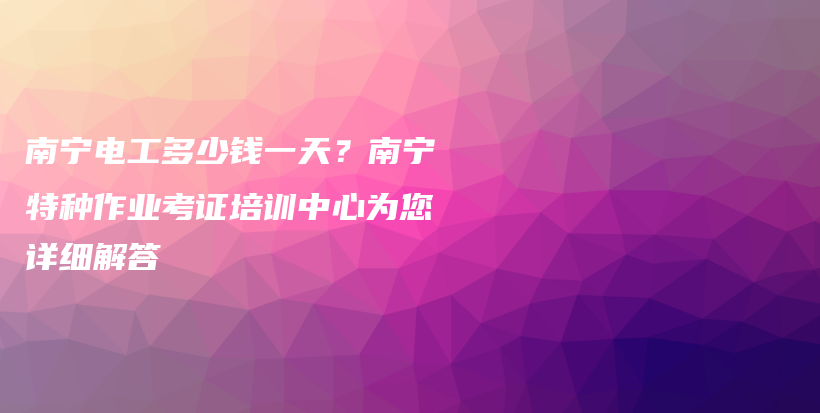 南寧電工多少錢一天？南寧特種作業(yè)考證培訓(xùn)中心為您詳細(xì)解答插圖