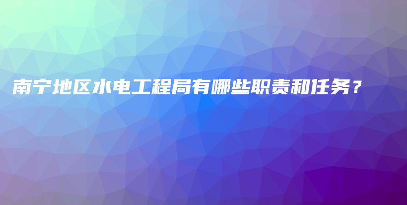 南寧地區(qū)水電工程局有哪些職責(zé)和任務(wù)？插圖