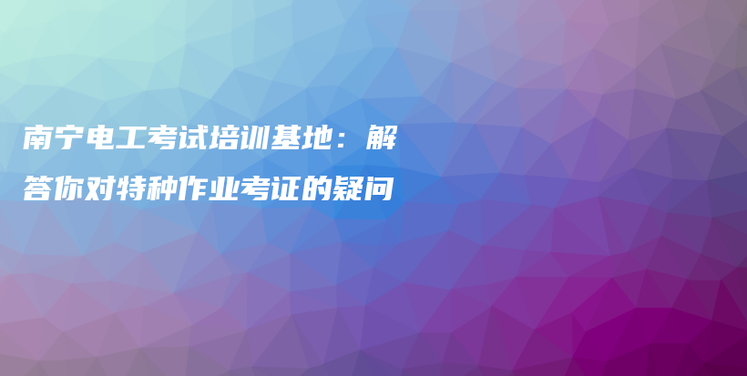 南寧電工考試培訓(xùn)基地：解答你對特種作業(yè)考證的疑問插圖