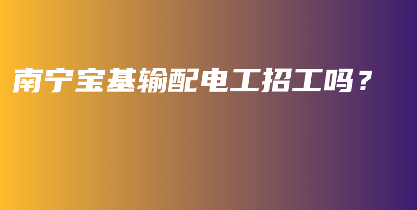 南寧寶基輸配電工招工嗎？插圖