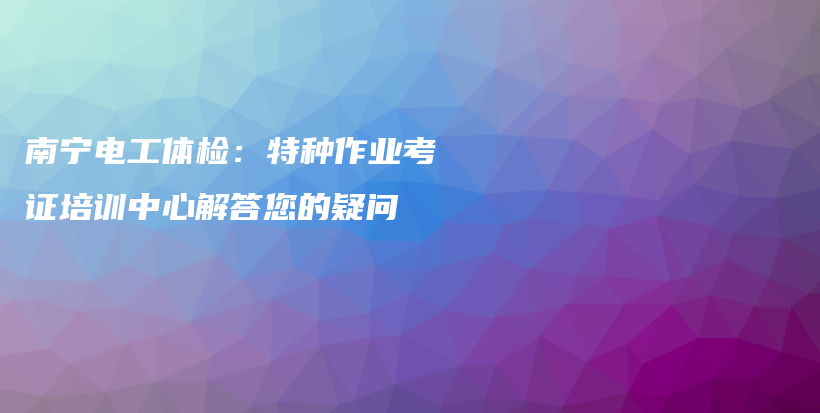 南寧電工體檢：特種作業(yè)考證培訓中心解答您的疑問插圖