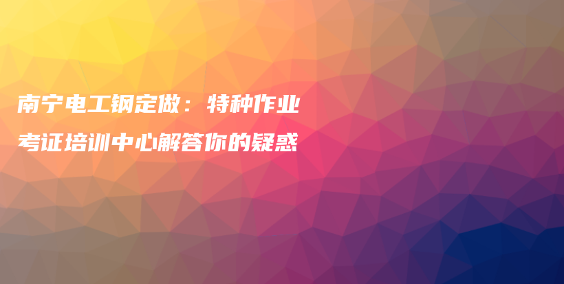 南寧電工鋼定做：特種作業(yè)考證培訓(xùn)中心解答你的疑惑插圖