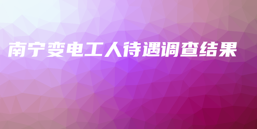 南寧變電工人待遇調查結果插圖