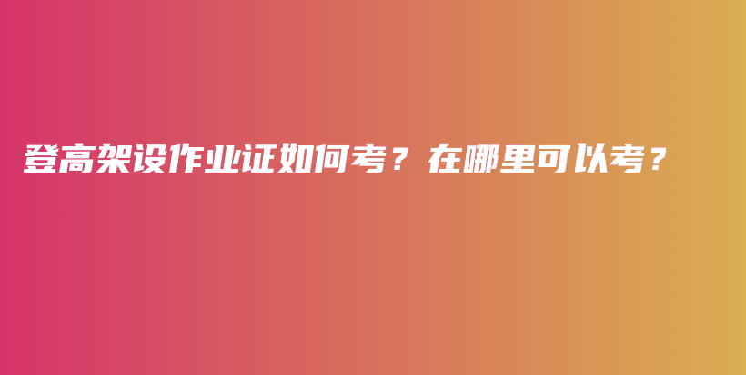 登高架設作業(yè)證如何考？在哪里可以考？插圖