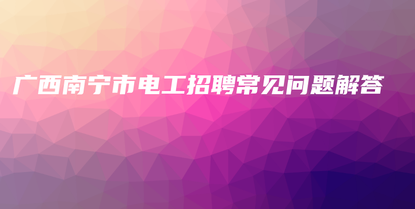 廣西南寧市電工招聘常見問題解答插圖