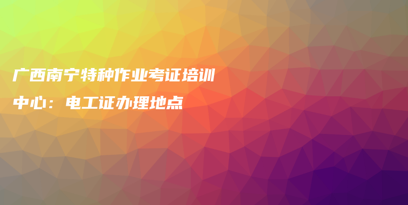 廣西南寧特種作業(yè)考證培訓(xùn)中心：電工證辦理地點(diǎn)插圖