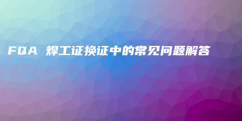 FQA 焊工證換證中的常見(jiàn)問(wèn)題解答插圖