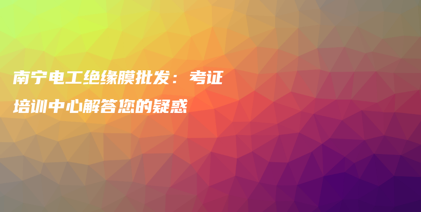 南寧電工絕緣膜批發(fā)：考證培訓(xùn)中心解答您的疑惑插圖