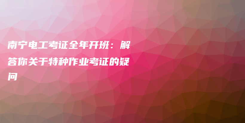 南寧電工考證全年開(kāi)班：解答你關(guān)于特種作業(yè)考證的疑問(wèn)插圖