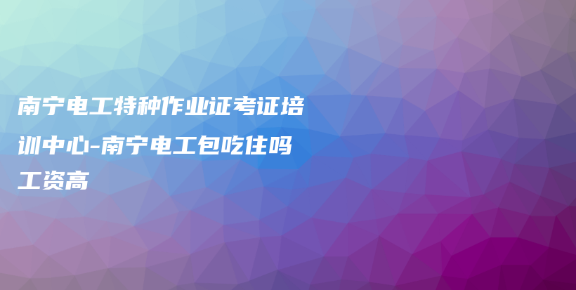 南寧電工特種作業(yè)證考證培訓(xùn)中心-南寧電工包吃住嗎工資高插圖