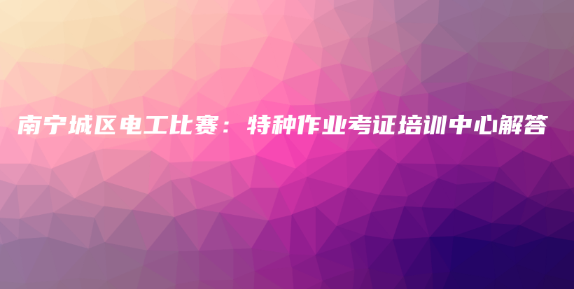 南寧城區(qū)電工比賽：特種作業(yè)考證培訓(xùn)中心解答插圖