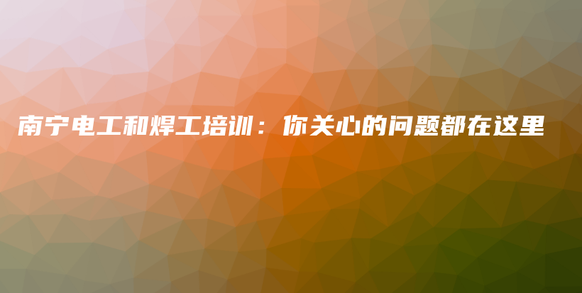 南寧電工和焊工培訓(xùn)：你關(guān)心的問題都在這里插圖