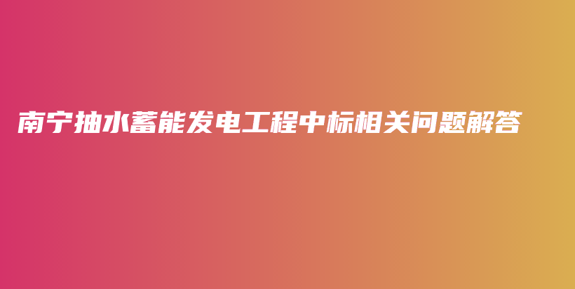 南寧抽水蓄能發(fā)電工程中標相關問題解答插圖