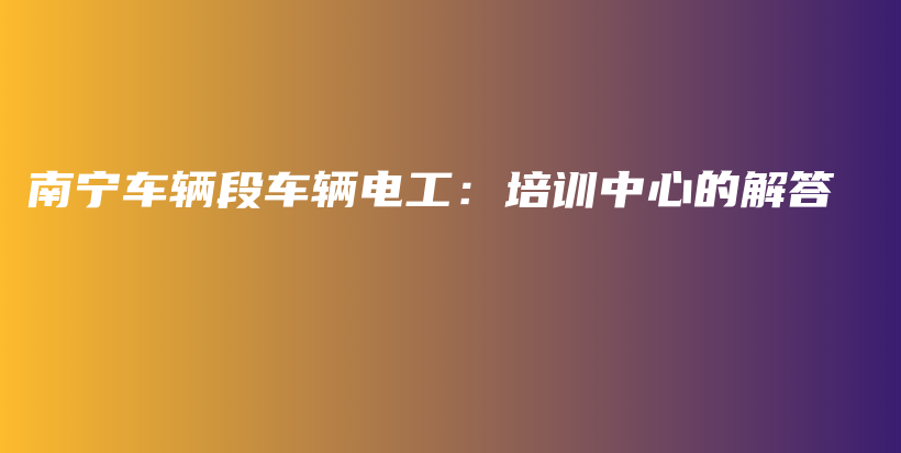 南寧車輛段車輛電工：培訓(xùn)中心的解答插圖