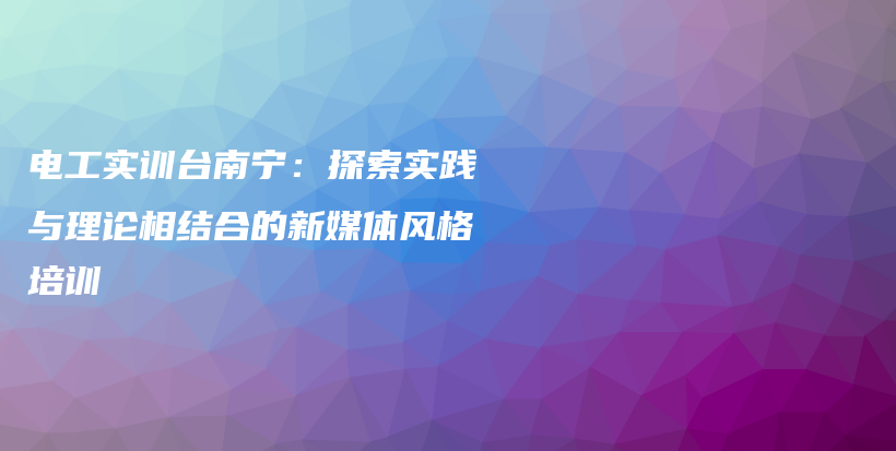 電工實訓(xùn)臺南寧：探索實踐與理論相結(jié)合的新媒體風(fēng)格培訓(xùn)插圖