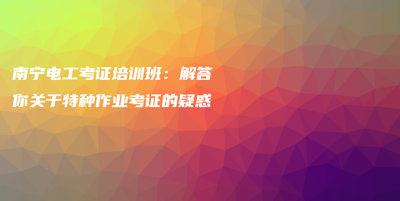 南寧電工考證培訓(xùn)班：解答你關(guān)于特種作業(yè)考證的疑惑插圖