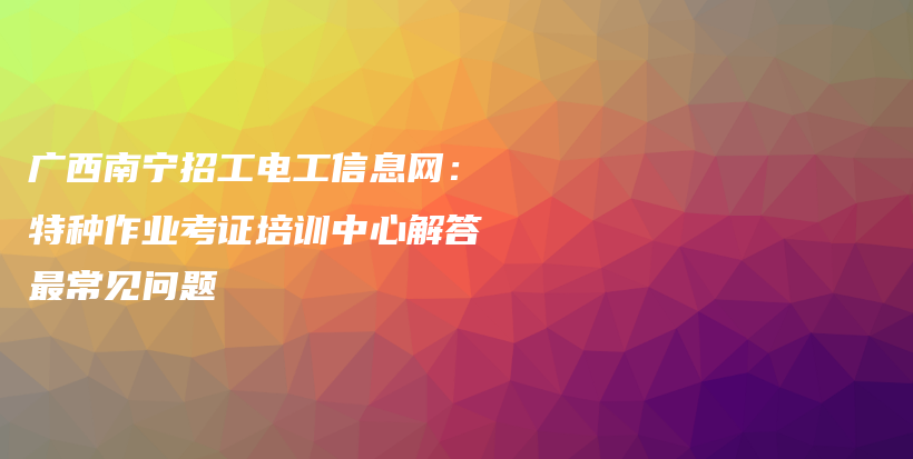 廣西南寧招工電工信息網(wǎng)：特種作業(yè)考證培訓中心解答最常見問題插圖