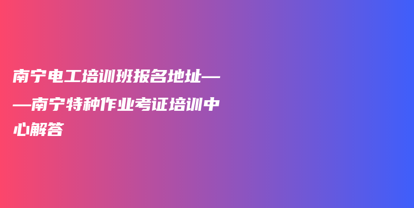 南寧電工培訓(xùn)班報(bào)名地址——南寧特種作業(yè)考證培訓(xùn)中心解答插圖