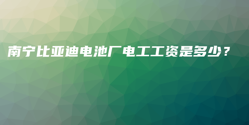 南寧比亞迪電池廠電工工資是多少？插圖