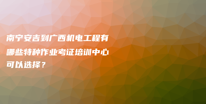 南寧安吉到廣西機(jī)電工程有哪些特種作業(yè)考證培訓(xùn)中心可以選擇？插圖