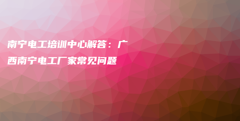 南寧電工培訓(xùn)中心解答：廣西南寧電工廠家常見問題插圖