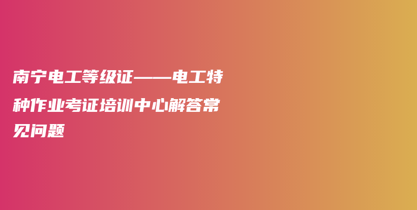 南寧電工等級證——電工特種作業(yè)考證培訓(xùn)中心解答常見問題插圖