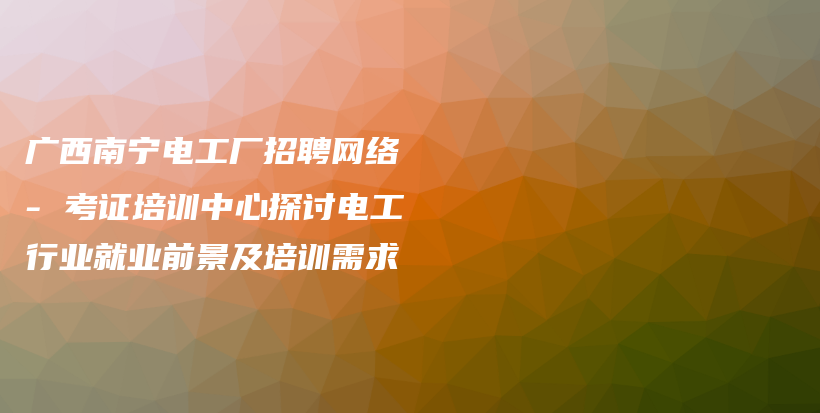 廣西南寧電工廠招聘網(wǎng)絡 – 考證培訓中心探討電工行業(yè)就業(yè)前景及培訓需求插圖