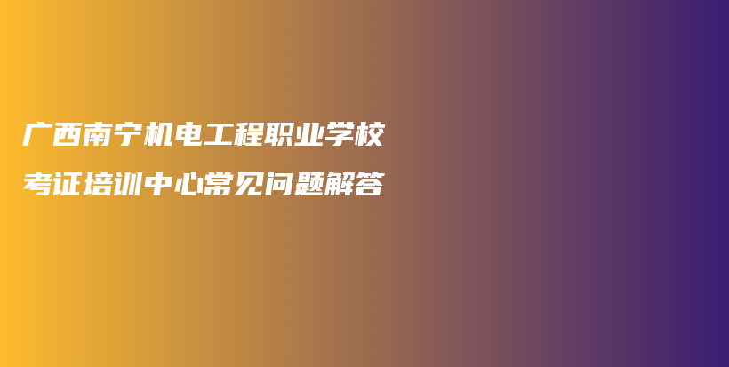 廣西南寧機(jī)電工程職業(yè)學(xué)校考證培訓(xùn)中心常見問題解答插圖