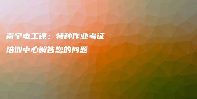 南寧電工課：特種作業(yè)考證培訓(xùn)中心解答您的問題插圖