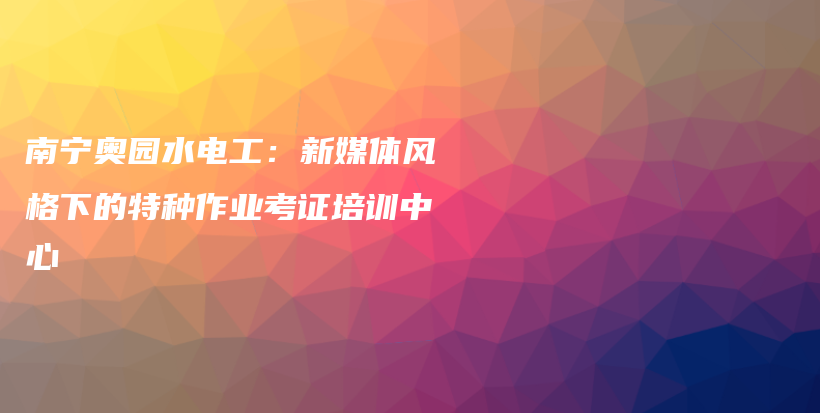 南寧奧園水電工：新媒體風格下的特種作業(yè)考證培訓中心插圖