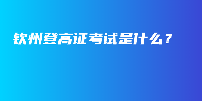 欽州登高證考試是什么？插圖